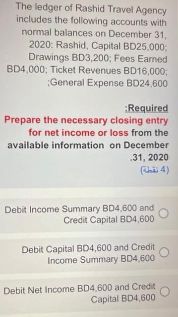 The ledger of Rashid Travel Agency
includes the following accounts with
normal balances on December 31,
2020: Rashid, Capital BD25,0003;
Drawings BD3,200; Fees Earned
BD4,000; Ticket Revenues BD16,000;
;General Expense BD24,600
:Required
Prepare the necessary closing entry
for net income or loss from the
available information on December
.31, 2020
(hii 4)
Debit Income Summary BD4,600 and
Credit Capital BD4,600
Debit Capital BD4,600 and Credit
Income Summary BD4,600
Debit Net Income BD4,600 and Credit
Capital BD4,600
