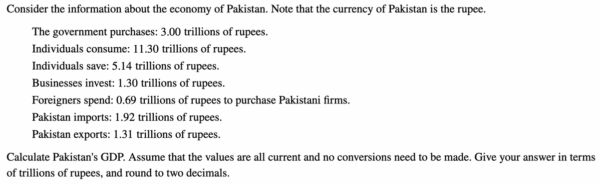Consider the information about the economy of Pakistan. Note that the currency of Pakistan is the rupee.
The government purchases: 3.00 trillions of rupees.
Individuals consume: 11.30 trillions of rupees.
Individuals save: 5.14 trillions of rupees.
Businesses invest: 1.30 trillions of rupees.
Foreigners spend: 0.69 trillions of rupees to purchase Pakistani firms.
Pakistan imports: 1.92 trillions of rupees.
Pakistan exports: 1.31 trillions of rupees.
Calculate Pakistan's GDP. Assume that the values are all current and no conversions need to be made. Give your answer in terms
of trillions of rupees, and round to two decimals.
