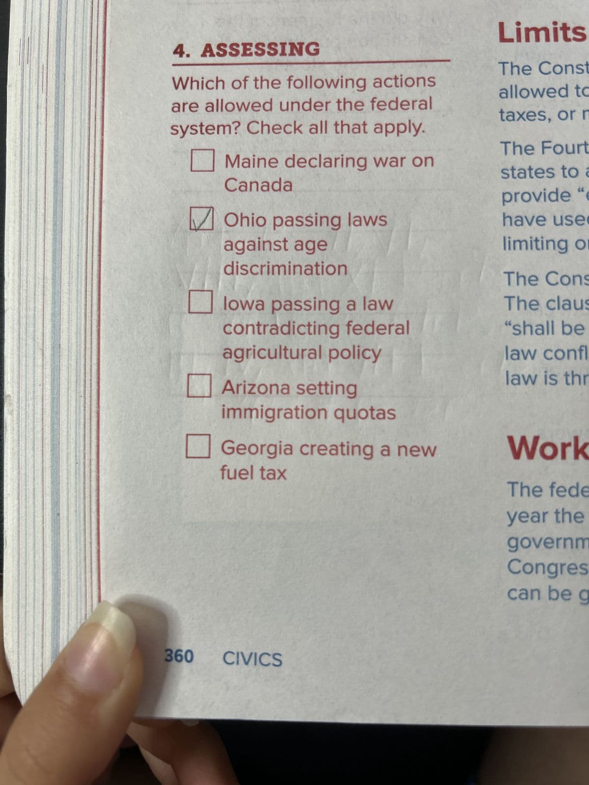 4. ASSESSING
Which of the following actions
are allowed under the federal
system? Check all that apply.
☐ Maine declaring war on
Canada
✓ Ohio passing laws
against age
discrimination
☐ Iowa passing a law
Limits
The Const
allowed to
taxes, or m
The Fourt
states to a
provide "e
have use
limiting or
The Cons
The claus
contradicting federal
"shall be
agricultural policy
law confl
law is thr
Arizona setting
immigration quotas
☐ Georgia creating a new
fuel tax
Work
The fede
year the
governm
Congres
can be g
360
CIVICS