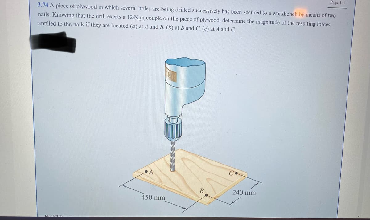 3.74 A piece of plywood in which several holes are being drilled successively has been secured to a workbench by means of two
nails. Knowing that the drill exerts a 12-N.m couple on the piece of plywood, determine the magnitude of the resulting forces
applied to the nails if they are located (a) at A and B, (b) at B and C, (c) at A and C.
Pia D2 74
A
450 mm
B
Page 132
240 mm