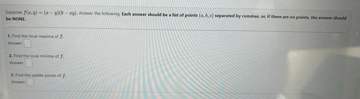 Suppose f(x, y) = (xy)(9-xy). Answer the following. Each answer should be a list of points (a, b, c) separated by commas, or, if there are no points, the answer should
be NONE.
1. Find the local maxima of f.
Answer:
2. Find the local minima of f.
Answer:
3. Find the saddle points of f.
Answer: