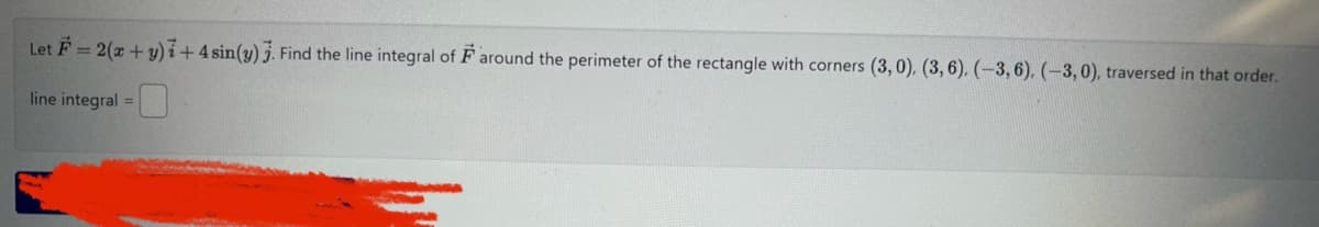 Let F=2(x + y)7+4 sin(y). Find the line integral of around the perimeter of the rectangle with corners (3,0), (3, 6). (-3, 6), (-3,0), traversed in that order.
line integral