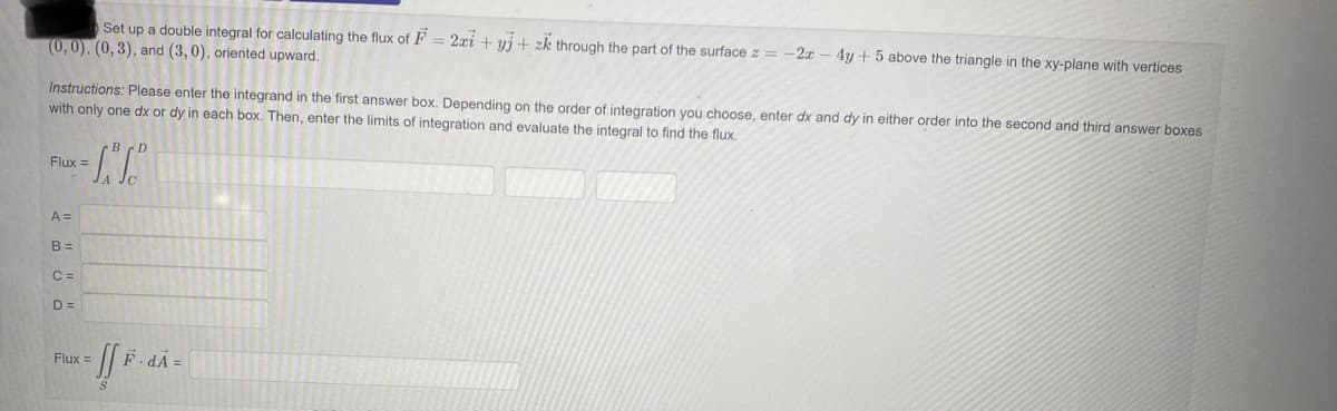Set up a double integral for calculating the flux of F = 2zi+yj + zk through the part of the surface z =
(0,0), (0, 3), and (3,0), oriented upward.
Instructions: Please enter the integrand in the first answer box. Depending on the order of integration you choose, enter dx and dy in either order into the second and third answer boxes
with only one dx or dy in each box. Then, enter the limits of integration and evaluate the integral to find the flux.
Flux =
A =
B=
S.S.S
C =
D=
- JfF.
Flux =
-2x - 4y + 5 above the triangle in the xy-plane with vertices
F.dA=