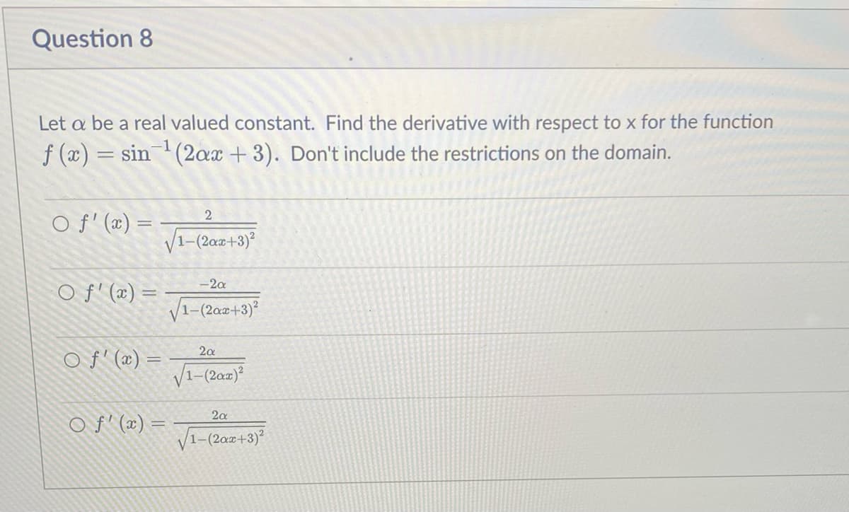 Question 8
Let a be a real valued constant. Find the derivative with respect to x for the function
f (x)
sin (2ax + 3). Don't include the restrictions on the domain.
O f' (x) =
2
V1-(2az+3)
-2a
O f' (x) =
V1-(2a2+3)
2a
O f' (x) =
V1-(2az2)
2a
O f' (x) =
V1-(2a0+3)
