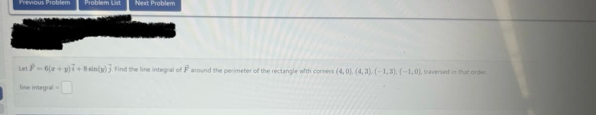 Previous Problem Problem List Next Problem
Let F= 6(x+y)+8 sin(y) 3. Find the line integral of F around the perimeter of the rectangle with corners (4,0). (4,3), (-1,3), (-1,0), traversed in that order.
line integral =
