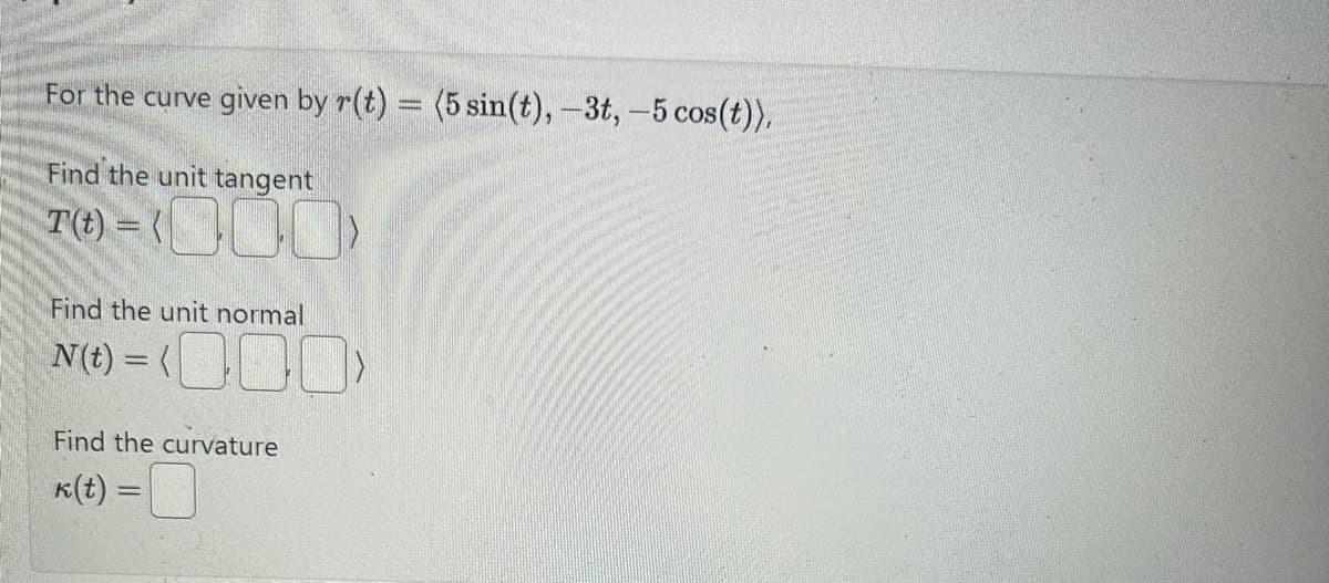 For the curve given by r(t) = (5 sin(t), -3t, -5 cos(t)),
Find the unit tangent
T(t) = (000)
Find the unit normal
N(t) = (000)
Find the curvature
k(t) =