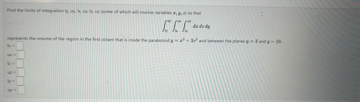 Find the limits of integration ly, uy, lx, ux, lz, uz (some of which will involve variables x, y, z) so that
Г
dz dz dy
represents the volume of the region in the first octant that is inside the paraboloid y = x²+3z2 and between the planes y = 3 and y = 10.
lx =
ux=
Iz =
uz=
ly =
uy=