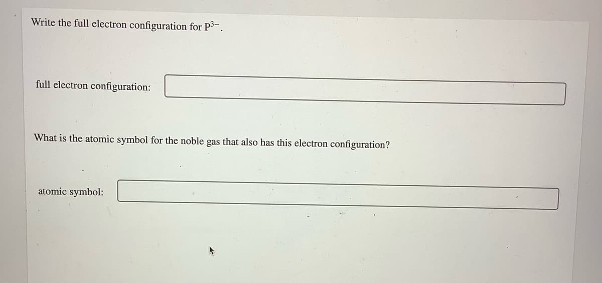 Write the full electron configuration for P3.
full electron configuration:
What is the atomic symbol for the noble gas that also has this electron configuration?
atomic symbol:
