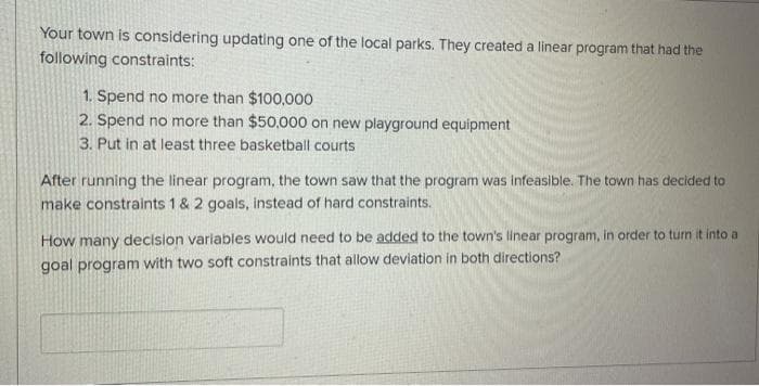 Your town is considering updating one of the local parks. They created a linear program that had the
following constraints:
1. Spend no more than $100,000
2. Spend no more than $50,000 on new playground equipment
3. Put in at least three basketball courts
After running the linear program, the town saw that the program was infeasible. The town has decided to
make constraints 1 & 2 goals, instead of hard constraints.
How many decision variables would need to be added to the town's linear program, in order to turn it into a
goal program with two soft constraints that allow deviation in both directions?
