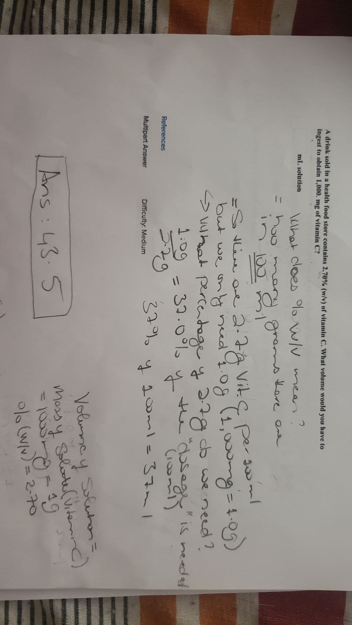 A drink sold in a health food store contains 2.70% (w/v) of vitamin C. What volume would you have to
ingest to obtain 1,000. mg of vitamin C?
mL solution
What does % w/V mean
2
= how m
100
there one
in 2
grams
goo'ml
= So there are 2.
but we only
2.7g Vit. C per
need 1.08
pergoo
(1,000mg = 1.09)
<> what percentage y 2.7g do we need?
78
1:09
37.0%
2.79
y
the "dosege" is needed
(100m)
Difficulty: Medium
37% y 100ml =
37m
Ans: 435
Volunay Solution=
Massy Solute (Viterain()
1000mg - 19
0% (w/v) = 2-70
References
Multipart Answer
دے