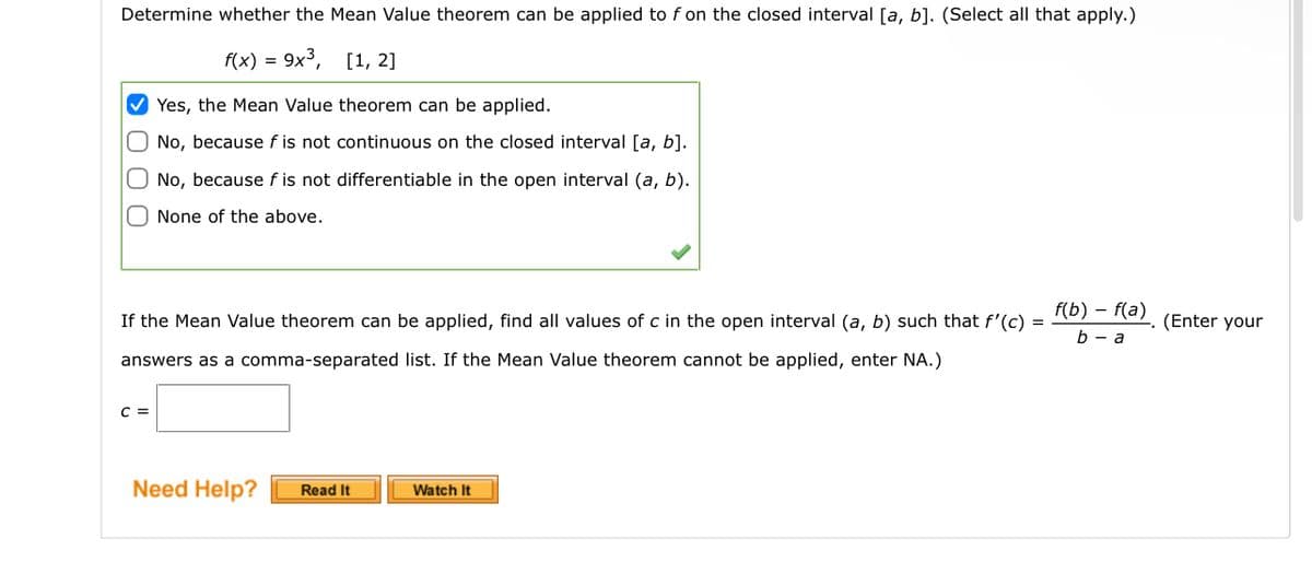 Determine whether the Mean Value theorem can be applied to f on the closed interval [a, b]. (Select all that apply.)
f(x) = 9x³,
[1, 2]
Yes, the Mean Value theorem can be applied.
No, because f is not continuous on the closed interval [a, b].
O No, because fis not differentiable in the open interval (a, b).
None of the above.
If the Mean Value theorem can be applied, find all values of c in the open interval (a, b) such that f'(c) =
answers as a comma-separated list. If the Mean Value theorem cannot be applied, enter NA.)
C =
Need Help?
Read It
Watch It
f(b) f(a)
b-a
(Enter your