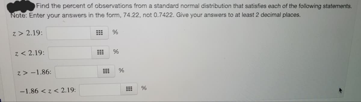 Find the percent of observations from a standard normal distribution that satisfies each of the following statements.
Note: Enter your answers in the form, 74.22, not 0.7422. Give your answers to at least 2 decimal places.
z > 2.19:
%
z < 2.19:
%
z > -1.86:
-1.86 < z < 2.19:
%
