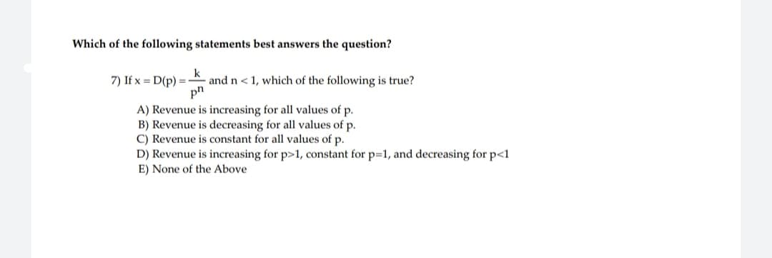 Which of the following statements best answers the question?
7) If x= D(p) =
k
and n < 1, which of the following is true?
ph
A) Revenue is increasing for all values of p.
B) Revenue is decreasing for all values of p.
C) Revenue is constant for all values of p.
D) Revenue is increasing for p>1, constant for p=1, and decreasing for p<1
E) None of the Above