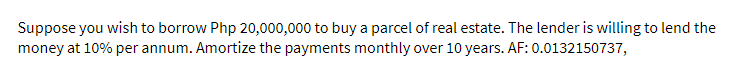 Suppose you wish to borrow Php 20,000,000 to buy a parcel of real estate. The lender is willing to lend the
money at 10% per annum. Amortize the payments monthly over 10 years. AF: 0.0132150737,