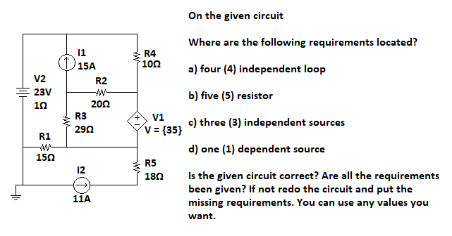 +1₁
V2
23V
102
R1
1502
11
15A
R2
ww
2002
R3
2902
12
11A
R4
100
A V1
V = {35}
R5
18Ω
On the given circuit
Where are the following requirements located?
a) four (4) independent loop
b) five (5) resistor
c) three (3) independent sources
d) one (1) dependent sour
urce
Is the given circuit correct? Are all the requirements
been given? If not redo the circuit and put the
missing requirements. You can use any values you
want.