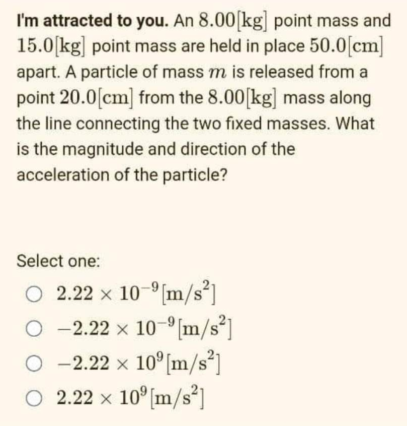 I'm attracted to you. An 8.00[kg] point mass and
15.0[kg] point mass are held in place 50.0[cm]
apart. A particle of mass m is released from a
point 20.0[cm] from the 8.00 [kg] mass along
the line connecting the two fixed masses. What
is the magnitude and direction of the
acceleration of the particle?
Select one:
○ 2.22 x 10-9 [m/s²]
O-2.22 x 10-⁹ [m/s²]
○ -2.22 × 10⁹ [m/s²]
○ 2.22 × 10³ [m/s²]