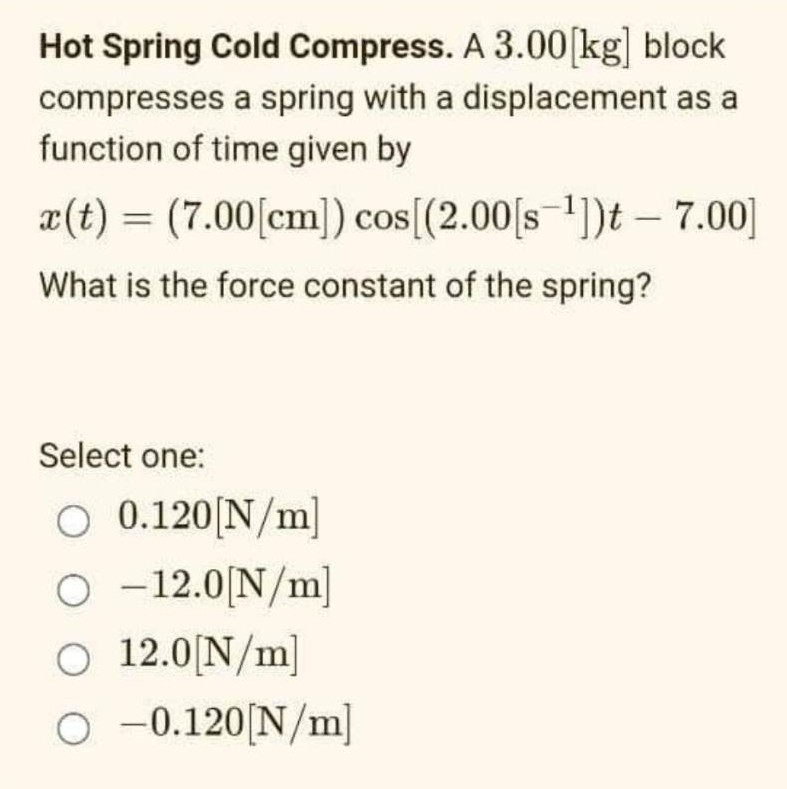 Hot Spring Cold Compress. A 3.00 [kg] block
compresses a spring with a displacement as a
function of time given by
x(t) = (7.00 [cm]) cos[(2.00[s ¹])t - 7.00]
What is the force constant of the spring?
Select one:
O 0.120 [N/m]
O -12.0[N/m]
O 12.0[N/m]
○ -0.120[N/m]