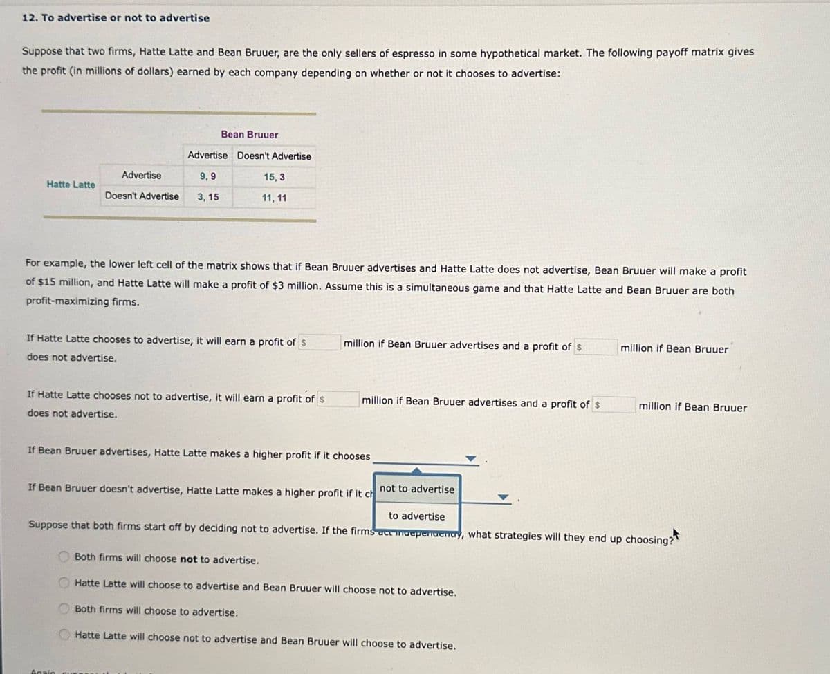 12. To advertise or not to advertise
Suppose that two firms, Hatte Latte and Bean Bruuer, are the only sellers of espresso in some hypothetical market. The following payoff matrix gives
the profit (in millions of dollars) earned by each company depending on whether or not it chooses to advertise:
Bean Bruuer
Advertise Doesn't Advertise
Advertise
Hatte Latte
Doesn't Advertise
9,9
3,15
15,3
11, 11
For example, the lower left cell of the matrix shows that if Bean Bruuer advertises and Hatte Latte does not advertise, Bean Bruuer will make a profit
of $15 million, and Hatte Latte will make a profit of $3 million. Assume this is a simultaneous game and that Hatte Latte and Bean Bruuer are both
profit-maximizing firms.
If Hatte Latte chooses to advertise, it will earn a profit of $
does not advertise.
million if Bean Bruuer advertises and a profit of $
million if Bean Bruuer
If Hatte Latte chooses not to advertise, it will earn a profit of $
does not advertise.
million if Bean Bruuer advertises and a profit of $
million if Bean Bruuer
If Bean Bruuer advertises, Hatte Latte makes a higher profit if it chooses
not to advertise
If Bean Bruuer doesn't advertise, Hatte Latte makes a higher profit if it ch
to advertise
Suppose that both firms start off by deciding not to advertise. If the firms act muependently, what strategies will they end up choosing?
000
Both firms will choose not to advertise.
Hatte Latte will choose to advertise and Bean Bruuer will choose not to advertise.
Both firms will choose to advertise.
Hatte Latte will choose not to advertise and Bean Bruuer will choose to advertise.