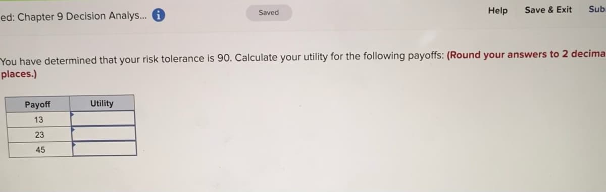 Saved
Help
Save & Exit
Sub
ed: Chapter 9 Decision Analys.. i
You have determined that your risk tolerance is 90. Calculate your utility for the following payoffs: (Round your answers to 2 decima
places.)
Payoff
Utility
13
23
45
