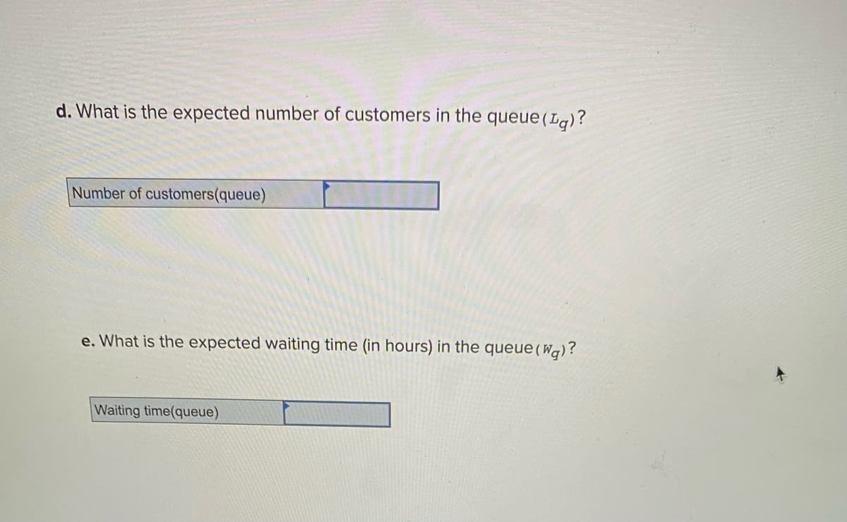 d. What is the expected number of customers in the queue (Lg)?
Number of customers(queue)
e. What is the expected waiting time (in hours) in the queue (Wq)?
Waiting time(queue)
