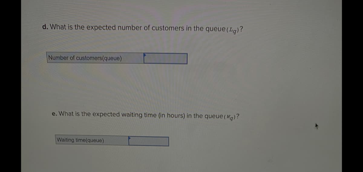 d. What is the expected number of customers in the queue (Lg)?
Number of customers(queue)
e. What is the expected waiting time (in hours) in the queue (Wg)?
Waiting time(queue)
