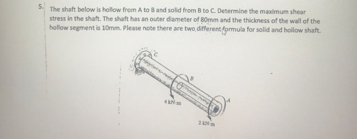 The shaft below is hollow from A to B and solid from B to C. Determine the maximum shear
stress in the shaft. The shaft has an outer diameter of 80mm and the thickness of the wall of the
hollow segment is 10mm. Please note there are two different formula for solid and hollow shaft.
5.
4 kN-m
2 kN m
