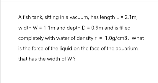 A fish tank, sitting in a vacuum, has length L = 2.1m,
width W = 1.1m and depth D = 0.9m and is filled
completely with water of density r = 1.0g/cm3. What
is the force of the liquid on the face of the aquarium
that has the width of W?