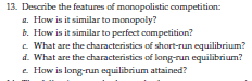 13. Describe the features of monopolistic competition:
a. How is it similar to monopoly?
b. How is it similar to perfect competition?
c. What are the characteristics of short-run equilibrium?
d. What are the characteristics of long-run equilibrium?
e. How is long-run equilibrium attained?