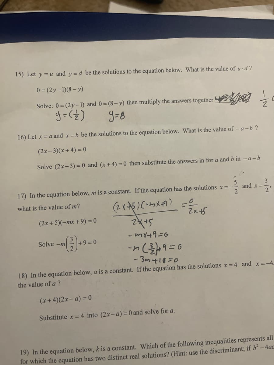 15) Let y = u and y =d be the solutions to the equation below. What is the value of u ·d ?
0 = (2y-1)(8- y)
Solve: 0 = (2y-1) and 0= (8- y) then multiply the answers together EN
y=8
16) Let x = a and x = b be the solutions to the equation below. What is the value of – a-b?
(2x-3)(x+4) = 0
Solve (2x-3) = 0 and (x+4) = 0 then substitute the answers in for a and b in - a-b
3
and x =
2
17) In the equation below, m is a constant. If the equation has the solutions x =-
(2x5)(ケメ円)=e
2*+5
what is the value of m?
Zxザ
(2x +5)(-mx +9) = 0
- mx+9=6
Solve -m
+9=0
ーn
%3D
- 3m418=0
18) In the equation below, a is a constant. If the equation has the solutions x= 4 and x=-4,
the value of a ?
(x+4)(2x - a) = 0
Substitute x = 4 into (2x-a) = 0 and solve for a.
19) In the equation below, k is a constant. Which of the following inequalities represents all
for which the equation has two distinct real solutions? (Hint: use the discriminant; if b² – 4ac
