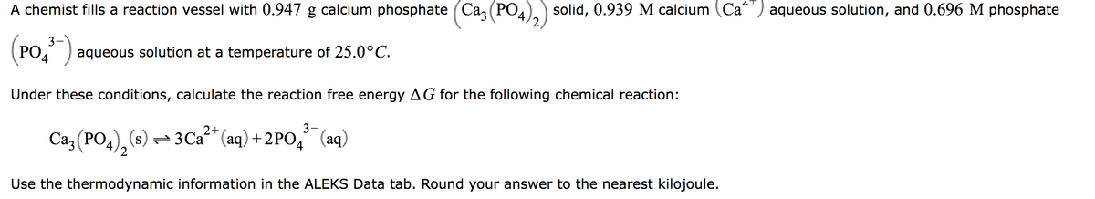 PO
A chemist fills a reaction vessel with 0.947 g calcium phosphate (Ca3
3
(PO³ aqueous solution at a temperature of 25.0°C.
4
Under these conditions, calculate the reaction free energy AG for the following chemical reaction:
2+
3-
Ca3(PO4)₂ (s) 3 Ca²+ (aq) +2PO4³(aq)
2
solid, 0.939 M calcium (Ca) aqueous solution, and 0.696 M phosphate
Use the thermodynamic information in the ALEKS Data tab. Round your answer to the nearest kilojoule.