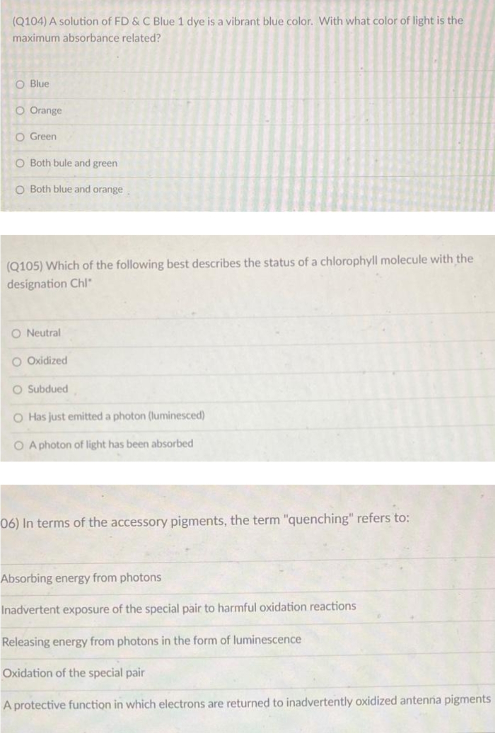 (Q104) A solution of FD & C Blue 1 dye is a vibrant blue color. With what color of light is the
maximum absorbance related?
Blue
O Orange
O Green
O Both bule and green
O Both blue and orange
(Q105) Which of the following best describes the status of a chlorophyll molecule with the
designation Chl"
O Neutral
O Oxidized
O Subdued
O Has just emitted a photon (luminesced)
O A photon of light has been absorbed
06) In terms of the accessory pigments, the term "quenching" refers to:
Absorbing energy from photons
Inadvertent exposure of the special pair to harmful oxidation reactions
Releasing energy from photons in the form of luminescence
Oxidation of the special pair
A protective function in which electrons are returned to inadvertently oxidized antenna pigments