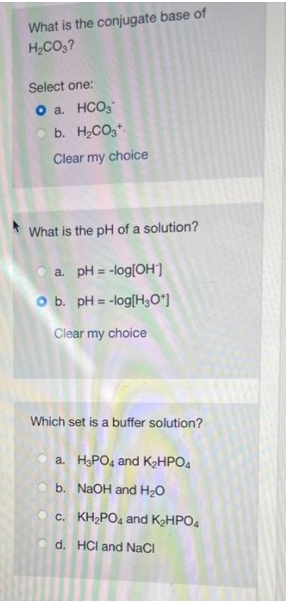 What is the conjugate base of
H₂CO3?
Select one:
a. HCO3
b. H₂CO3
Clear my choice
What is the pH of a solution?
a. pH = -log[OH-]
O b. pH = -log[H3O+]
Clear my choice
Which set is a buffer solution?
a. H3PO4 and K₂HPO4
b.
NaOH and H₂O
c.
d.
KH₂PO4 and K₂HPO4
HCI and NaCl