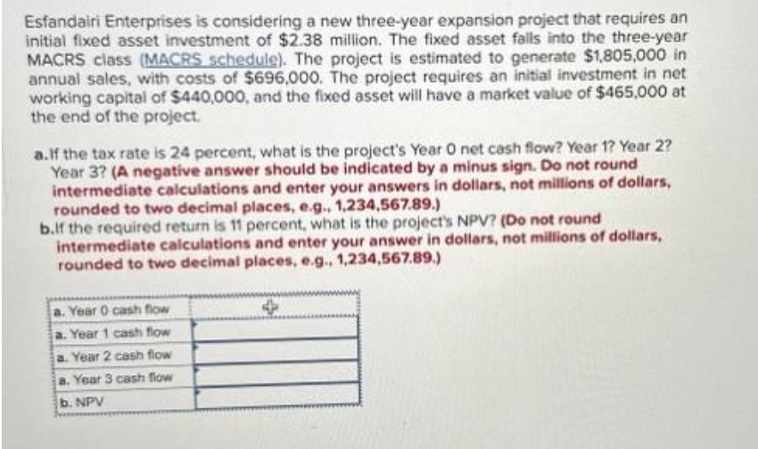 Esfandairi Enterprises is considering a new three-year expansion project that requires an
initial fixed asset investment of $2.38 million. The fixed asset falls into the three-year
MACRS class (MACRS schedule). The project is estimated to generate $1,805,000 in
annual sales, with costs of $696,000. The project requires an initial investment in net
working capital of $440,000, and the fixed asset will have a market value of $465,000 at
the end of the project.
a.If the tax rate is 24 percent, what is the project's Year O net cash flow? Year 1? Year 2?
Year 3? (A negative answer should be indicated by a minus sign. Do not round
intermediate calculations and enter your answers in dollars, not millions of dollars,
rounded to two decimal places, e.g., 1,234,567.89.)
b.lf the required return is 11 percent, what is the project's NPV? (Do not round
intermediate calculations and enter your answer in dollars, not millions of dollars,
rounded to two decimal places, e.g., 1,234,567.89.)
a. Year 0 cash flow
a. Year 1 cash flow
a. Year 2 cash flow
a. Year 3 cash flow
b. NPV
weeke
4