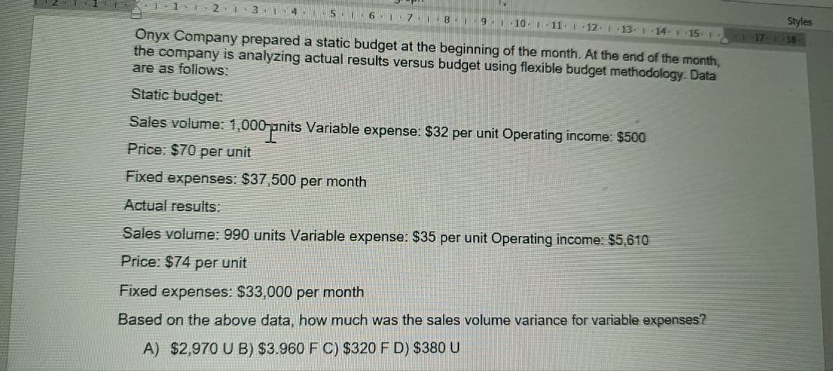 2 13 14 15
Styles
6 7 8 9 10 11 1
12 113 114 115 1
17 118-
Onyx Company prepared a static budget at the beginning of the month. At the end of the month,
the company is analyzing actual results versus budget using flexible budget methodology. Data
are as follows:
Static budget:
Sales volume: 1,000 nits
Price: $70 per unit
hits Variable expense: $32 per unit Operating income: $500
Fixed expenses: $37,500 per month
Actual results:
Sales volume: 990 units Variable expense: $35 per unit Operating income: $5,610
Price: $74 per unit
Fixed expenses: $33,000 per month
Based on the above data, how much was the sales volume variance for variable expenses?
A) $2,970 U B) $3.960 F C) $320 F D) $380 U