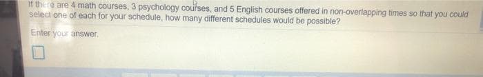 if there are 4 math courses, 3 psychology courses, and 5 English courses offered in non-overlapping times so that you could
select one of each for your schedule, how many different schedules would be possible?
Enter your answer.
