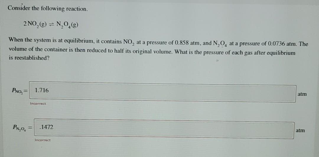 Consider the following reaction.
2 NO, (g) = N,0,(g)
When the system is at equilibrium, it contains NO, at a pressure of 0.858 atm, and N,O, at a pressure of 0.0736 atm. The
volume of the container is then reduced to half its original volume. What is the pressure of each gas after equilibrium
is reestablished?
PNO, = 1.716
atm
Incorrect
PN,0,
.1472
%3D
atm
Incorrect
