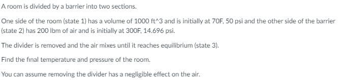 A room is divided by a barrier into two sections.
One side of the room (state 1) has a volume of 1000 ft^3 and is initially at 70F, 50 psi and the other side of the barrier
(state 2) has 200 lbm of air and is initially at 300F, 14.696 psi.
The divider is removed and the air mixes until it reaches equilibrium (state 3).
Find the final temperature and pressure of the room.
You can assume removing the divider has a negligible effect on the air.