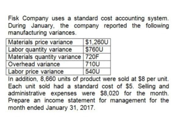 Fisk Company uses a standard cost accounting system.
During January, the company reported the following
manufacturing variances.
Materials price variance
$1,260U
Labor quantity variance
$760U
Materials quantity variance 720F
Overhead variance
Labor price variance
710U
540U
In addition, 8,660 units of product were sold at $8 per unit.
Each unit sold had a standard cost of $5. Selling and
administrative expenses were $8,020 for the month.
Prepare an income statement for management for the
month ended January 31, 2017.