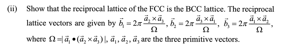 (ii)
Show that the reciprocal lattice of the FCC is the BCC lattice. The reciprocal
а, хӑ,
a, xā,
lattice vectors are given by b, = 2n
, 5, = 2.7 X4, 5, = 2r-
Ω
Ω
where 2=ä, • (ã, xã,)|, ā¡, ä‚, ä, are the three primitive vectors.
