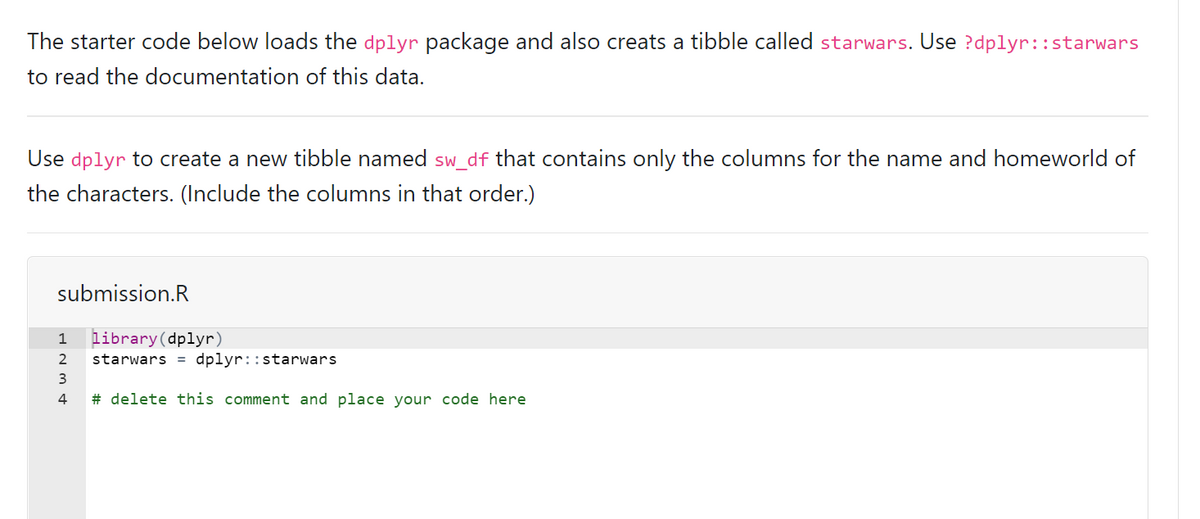 The starter code below loads the dplyr package and also creats a tibble called starwars. Use ?dplyr::starwars
to read the documentation of this data.
Use dplyr to create a new tibble named sw_df that contains only the columns for the name and homeworld of
the characters. (Include the columns in that order.)
submission.R
library(dplyr)
starwars = dplyr::starwars
1
2
3
4
# delete this comment and place your code here
