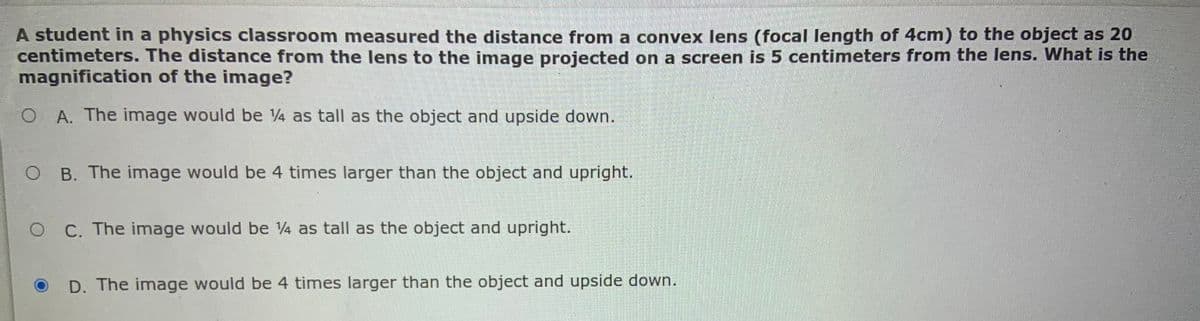 A student in a physics classroom measured the distance from a convex lens (focal length of 4cm) to the object as 20
centimeters. The distance from the lens to the image projected on a screen is 5 centimeters from the lens. What is the
magnification of the image?
O A. The image would be 4 as tall as the object and upside down.
B. The image would be 4 times larger than the object and upright.
O C. The image would be V4 as tall as the object and upright.
D. The image would be 4 times larger than the object and upside down.
