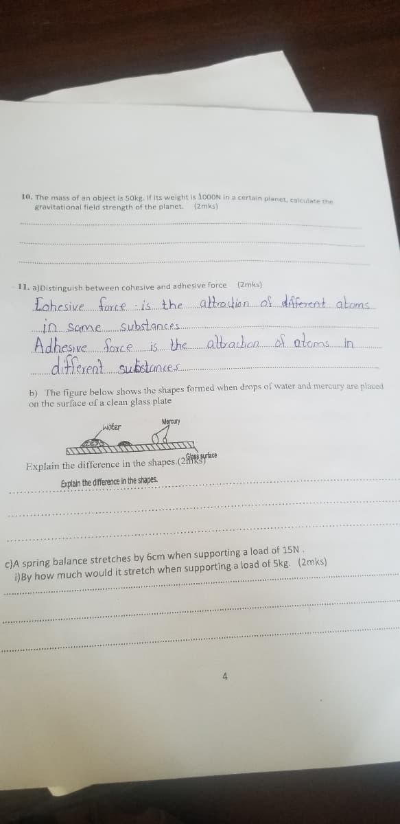 10. The mass of an object is 50kg. If its weight is 1000N in a certain planet, calculate the
gravitational field strength of the planet. (2mks)
11. a)Distinguish between cohesive and adhesive force
(2mks)
Lohesive force is the attraction of different atoms
in same substances...
Adhesive force is the attraction of atoms in
different substances.
b) The figure below shows the shapes formed when drops of water and mercury are placed
on the surface of a clean glass plate
water
Mercury
Glass
Explain the difference in the shapes. (2rface
Explain the difference in the shapes.
c)A spring balance stretches by 6cm when supporting a load of 15N.
i)By how much would it stretch when supporting a load of 5kg. (2mks)