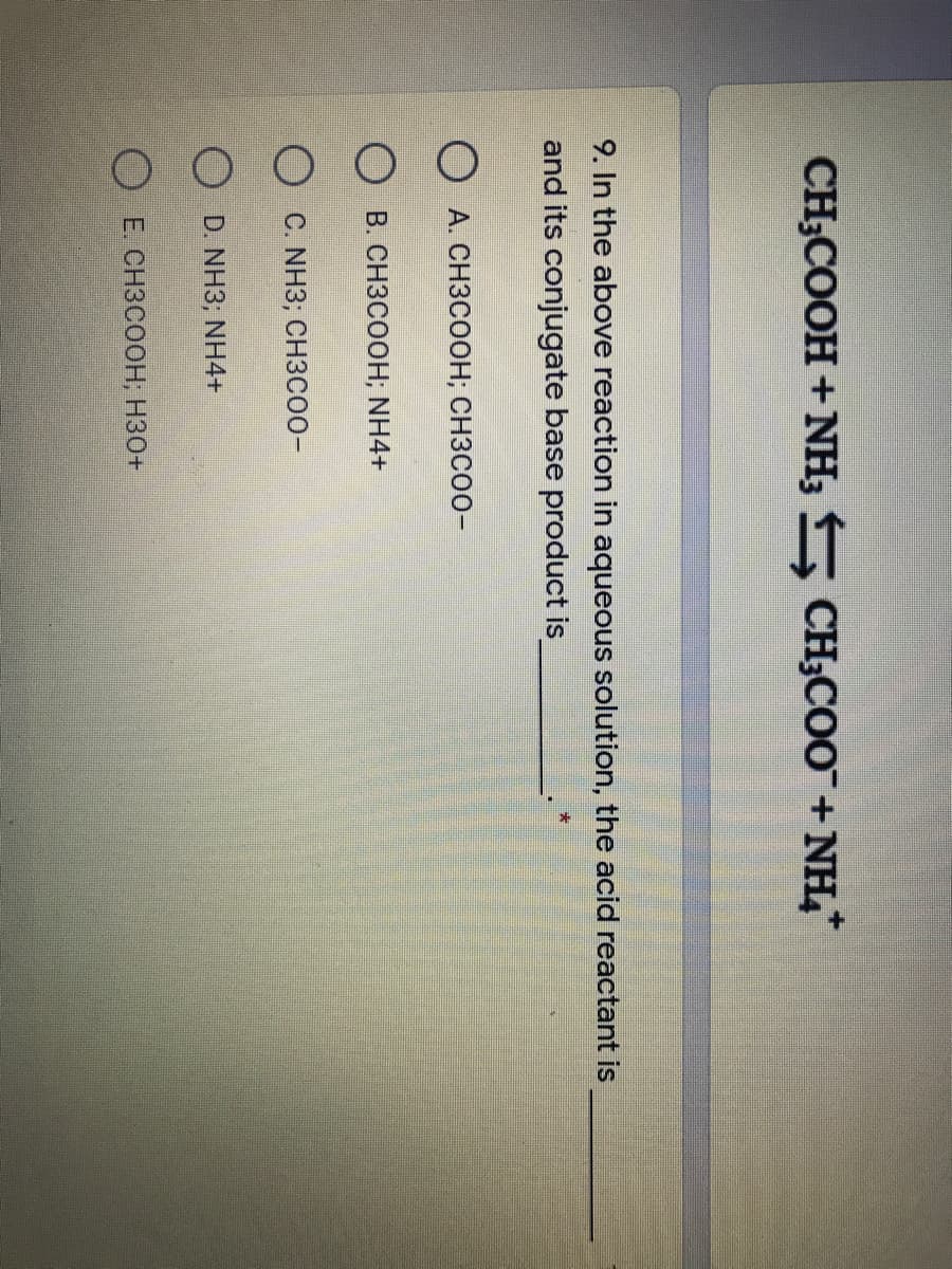 CH;COOH +NH; CH;COO+NH,
9. In the above reaction in aqueous solution, the acid reactant is
and its conjugate base product is
O A. CH3COOH; CH3CO0-
О в. СнЗСоон; NH4+
O C. NH3; CH3C00-
O D. NH3, NH4+
O E. CH3COOH; H30+
