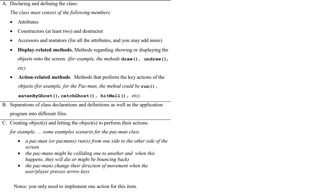 A. Declaring and defining the class:
The class must consist of the following members:
Attributes
Constructors (at least two) and destructor
Accessors and mutators (for all the attributes, and you may add more)
Display-related methods. Methods regarding showing or displaying the
objects onto the screen. (for example, the mehods draw (), undraw (),
etc)
Action-related methods. Methods that perform the key actions of the
objects (for example, for the Pac-man, the mehod could be run () ,
eatenByGhost(), catchGhost(), hitWal1 (), etc).
B. Separations of class declarations and definitions as well as the application
program into different files.
C. Creating object(s) and letting the object(s) to perform their actions.
for example, .. some examples scenario for the pac-man class
a pac-man (or pacmans) run(s) from one side to the other side of the
screen
the pac-mans might be colliding one to another and when this
happens, they will die or might be bouncing back)
the pac-mans change their direction of movement when the
user/player presses arrow keys
Notes: you only need to implement one action for this item.
