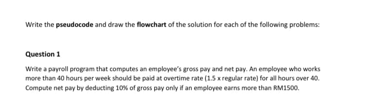 Write the pseudocode and draw the flowchart of the solution for each of the following problems:
Question 1
Write a payroll program that computes an employee's gross pay and net pay. An employee who works
more than 40 hours per week should be paid at overtime rate (1.5 x regular rate) for all hours over 40.
Compute net pay by deducting 10% of gross pay only if an employee earns more than RM1500.
