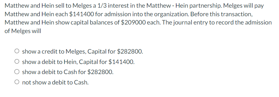 Matthew and Hein sell to Melges a 1/3 interest in the Matthew - Hein partnership. Melges will pay
Matthew and Hein each $141400 for admission into the organization. Before this transaction,
Matthew and Hein show capital balances of $209000 each. The journal entry to record the admission
of Melges will
O show a credit to Melges, Capital for $282800.
O show a debit to Hein, Capital for $141400.
show a debit to Cash for $282800.
O not show a debit to Cash.