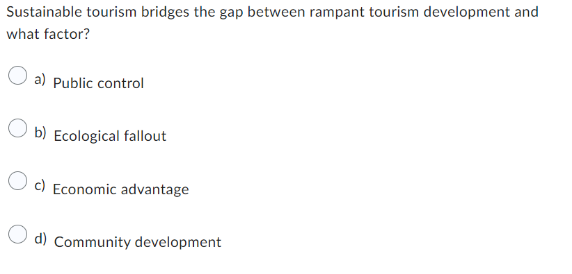 Sustainable tourism bridges the gap between rampant tourism development and
what factor?
a) Public control
b) Ecological fallout
O c) Economic advantage
d) Community development