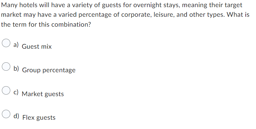 Many hotels will have a variety of guests for overnight stays, meaning their target
market may have a varied percentage of corporate, leisure, and other types. What is
the term for this combination?
a) Guest mix
b) Group percentage
c) Market guests
d) Flex guests