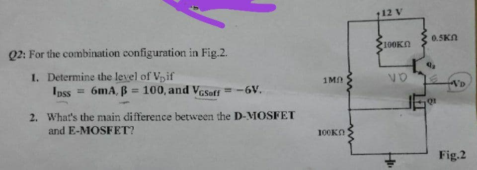 Q2: For the combination configuration in Fig.2.
1. Determine the level of Vpif
Ipss = 6mA, B = 100, and VGSoff = -6V.
2. What's the main difference between the D-MOSFET
and E-MOSFET?
1MD
100Kn
112 V
100K
VO
0.5KN
Q1
VD
Fig.2
