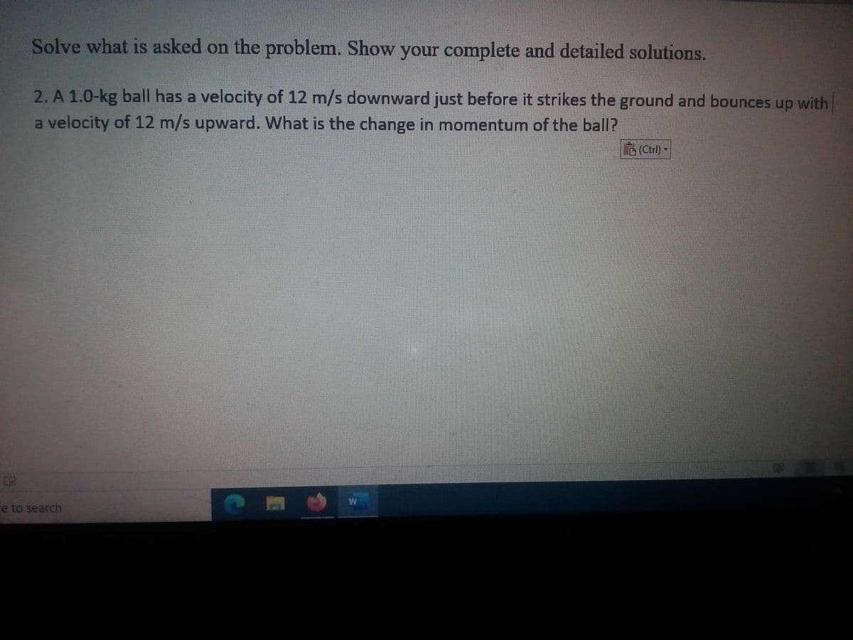 Solve what is asked on the problem. Show your complete and detailed solutions.
2. A 1.0-kg ball has a velocity of 12 m/s downward just before it strikes the ground and bounces up with
a velocity of 12 m/s upward. What is the change in momentum of the ball?
Ctrl)-
re to search
